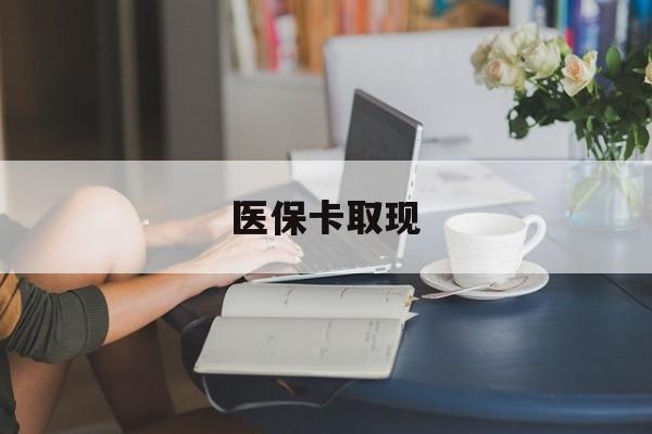 滨州医保卡取现(医保卡取现金去哪里取)