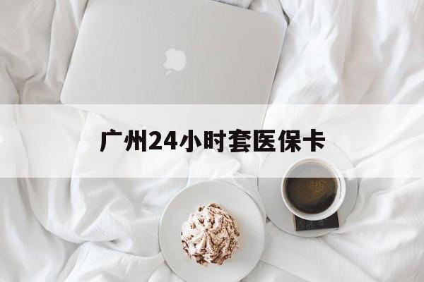 滨州广州24小时套医保卡(广州哪里有套医保卡地方)