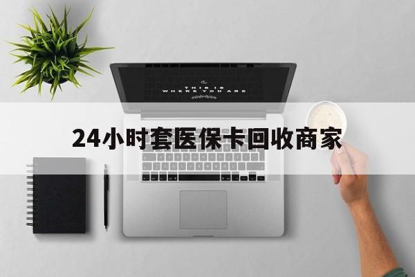 滨州24小时套医保卡回收商家(医保取现24小时微信)