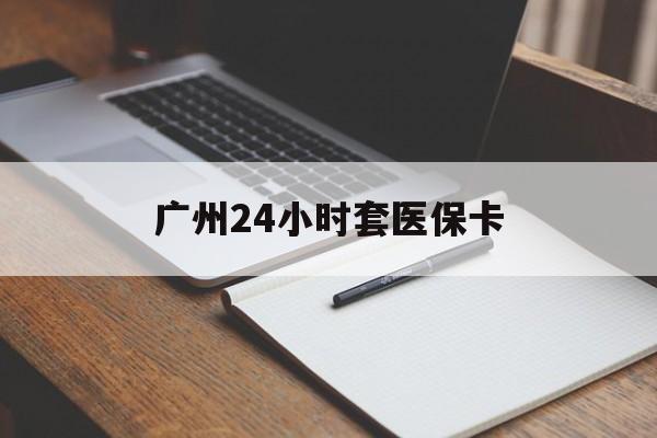 滨州广州24小时套医保卡(广州收医保卡)