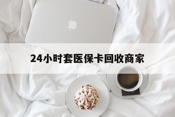 滨州24小时套医保卡回收商家(24小时套医保卡回收商家会知道吗)