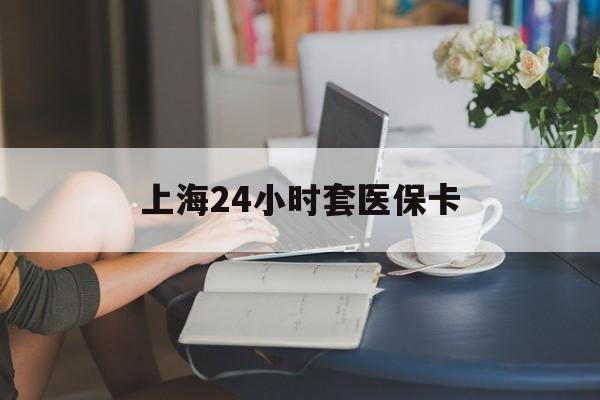 滨州上海24小时套医保卡(上海套医保卡一般几个点)