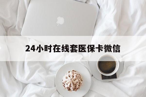 滨州24小时在线套医保卡微信(24小时在线套医保卡微信能用吗)