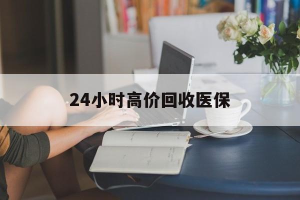 滨州24小时高价回收医保(24小时高价回收医保小额)