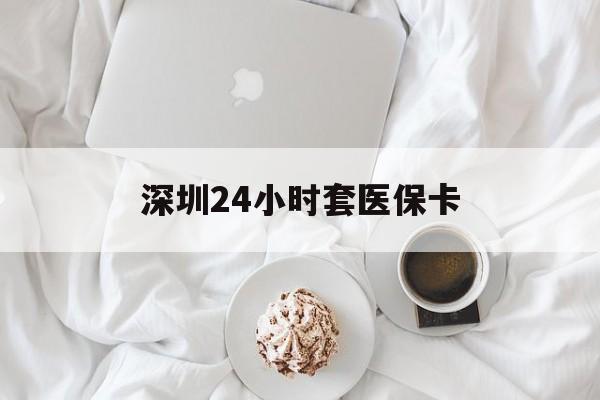 滨州深圳24小时套医保卡(深圳医保套现有电话联系)