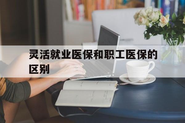滨州灵活就业医保和职工医保的区别(天津灵活就业医保和职工医保的区别)